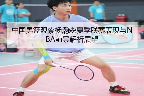 中国男篮观察杨瀚森夏季联赛表现与NBA前景解析展望