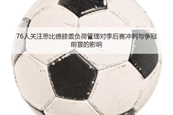 76人关注恩比德膝盖负荷管理对季后赛冲刺与争冠前景的影响
