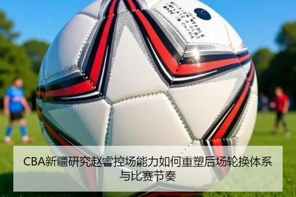 CBA新疆研究赵睿控场能力如何重塑后场轮换体系与比赛节奏