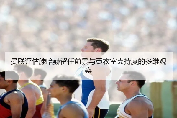 曼联评估滕哈赫留任前景与更衣室支持度的多维观察
