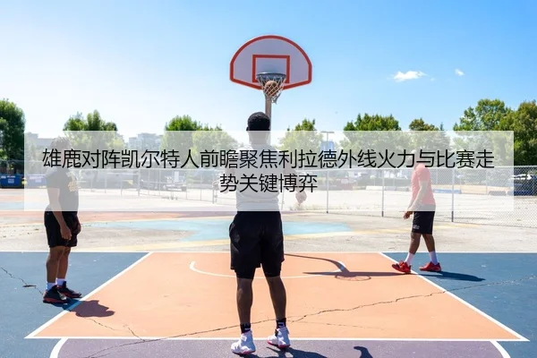 雄鹿对阵凯尔特人前瞻聚焦利拉德外线火力与比赛走势关键博弈