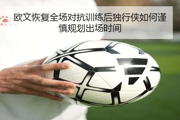 欧文恢复全场对抗训练后独行侠如何谨慎规划出场时间